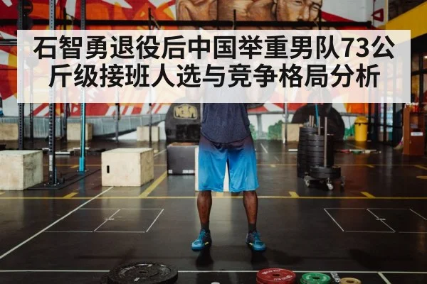 石智勇退役后中国举重男队73公斤级接班人选与竞争格局分析