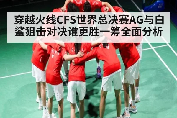 穿越火线CFS世界总决赛AG与白鲨狙击对决谁更胜一筹全面分析