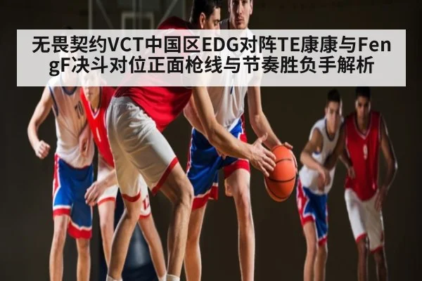 无畏契约VCT中国区EDG对阵TE康康与FengF决斗对位正面枪线与节奏胜负手解析